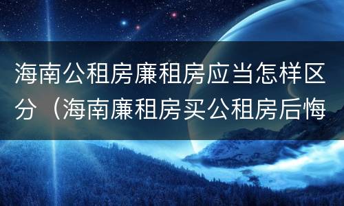 海南公租房廉租房应当怎样区分（海南廉租房买公租房后悔了）