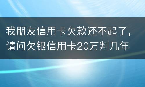 我朋友信用卡欠款还不起了，请问欠银信用卡20万判几年