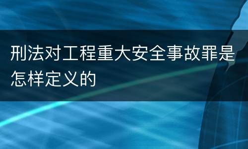 刑法对工程重大安全事故罪是怎样定义的