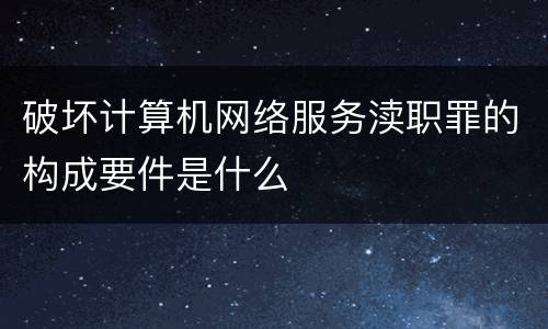 破坏计算机网络服务渎职罪的构成要件是什么
