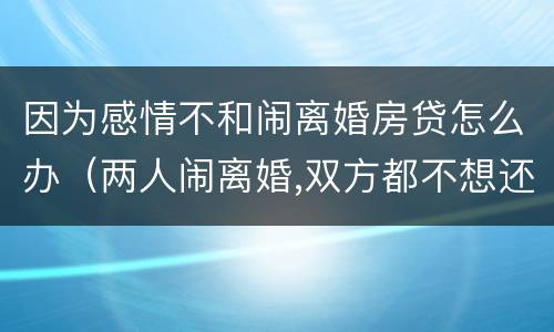 因为感情不和闹离婚房贷怎么办（两人闹离婚,双方都不想还房贷怎么办）