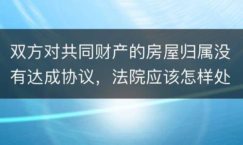 双方对共同财产的房屋归属没有达成协议，法院应该怎样处理