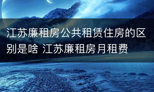 江苏廉租房公共租赁住房的区别是啥 江苏廉租房月租费