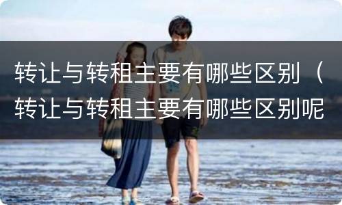 转让与转租主要有哪些区别（转让与转租主要有哪些区别呢）