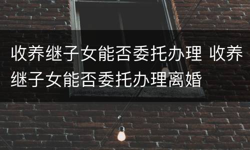 收养继子女能否委托办理 收养继子女能否委托办理离婚