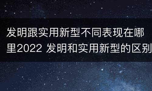 发明跟实用新型不同表现在哪里2022 发明和实用新型的区别和联系有什么
