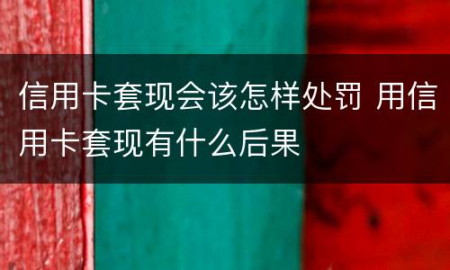 信用卡套现会该怎样处罚 用信用卡套现有什么后果