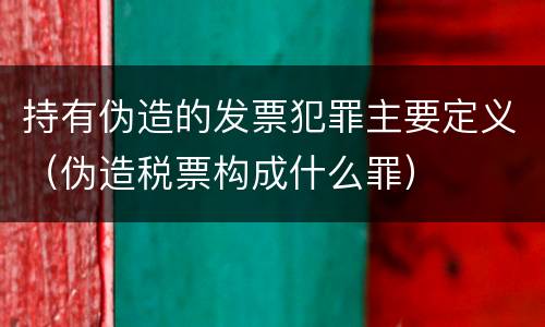 持有伪造的发票犯罪主要定义（伪造税票构成什么罪）