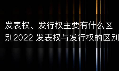 发表权、发行权主要有什么区别2022 发表权与发行权的区别
