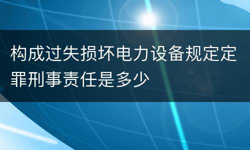构成过失损坏电力设备规定定罪刑事责任是多少