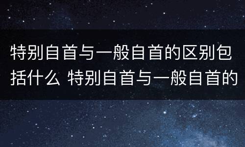 特别自首与一般自首的区别包括什么 特别自首与一般自首的区别包括什么内容