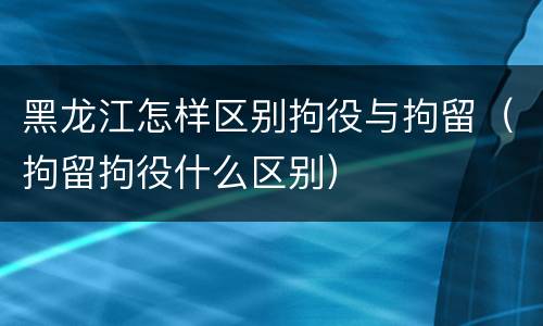 黑龙江怎样区别拘役与拘留（拘留拘役什么区别）