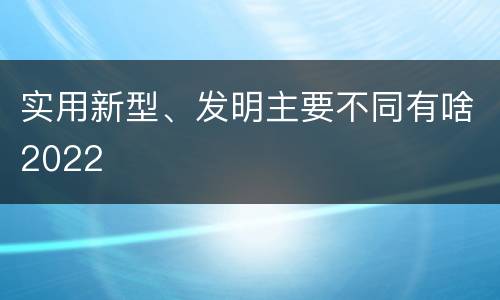 实用新型、发明主要不同有啥2022
