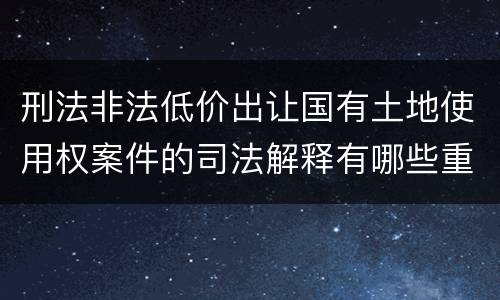 刑法非法低价出让国有土地使用权案件的司法解释有哪些重要内容