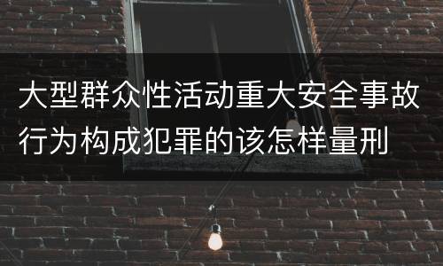 大型群众性活动重大安全事故行为构成犯罪的该怎样量刑