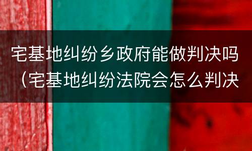 宅基地纠纷乡政府能做判决吗（宅基地纠纷法院会怎么判决）