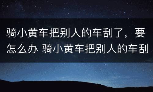 骑小黄车把别人的车刮了，要怎么办 骑小黄车把别人的车刮了,要怎么办呢