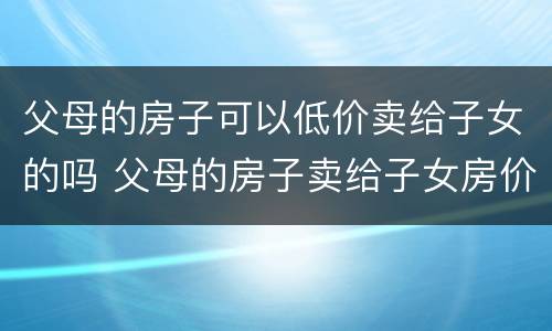 父母的房子可以低价卖给子女的吗 父母的房子卖给子女房价自己定吗