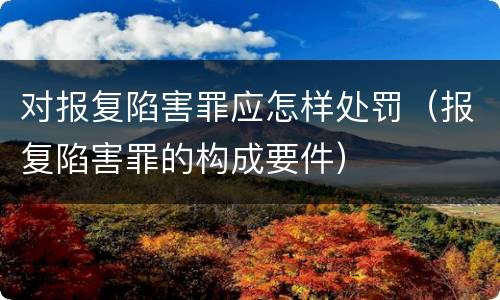 对报复陷害罪应怎样处罚（报复陷害罪的构成要件）