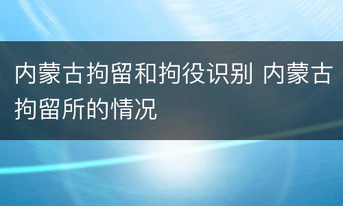 内蒙古拘留和拘役识别 内蒙古拘留所的情况