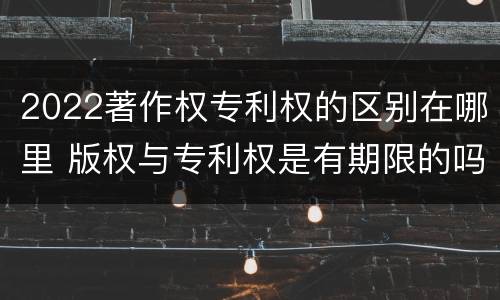 2022著作权专利权的区别在哪里 版权与专利权是有期限的吗