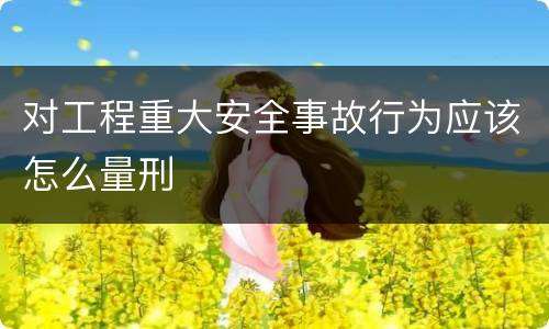 对工程重大安全事故行为应该怎么量刑