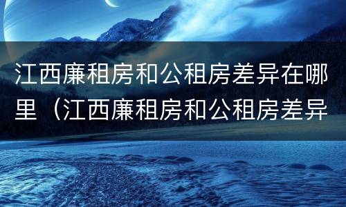 江西廉租房和公租房差异在哪里（江西廉租房和公租房差异在哪里解决）