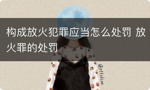 构成放火犯罪应当怎么处罚 放火罪的处罚
