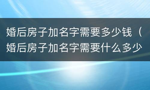 婚后房子加名字需要多少钱（婚后房子加名字需要什么多少钱）