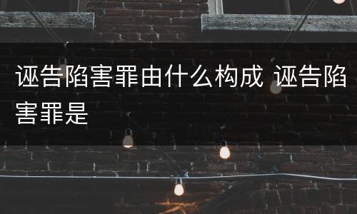 诬告陷害罪由什么构成 诬告陷害罪是