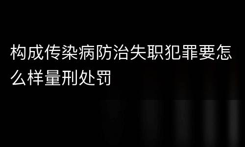 构成传染病防治失职犯罪要怎么样量刑处罚