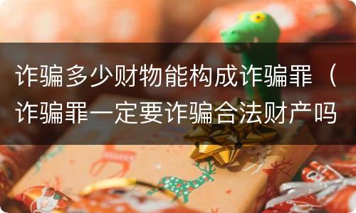 诈骗多少财物能构成诈骗罪（诈骗罪一定要诈骗合法财产吗）