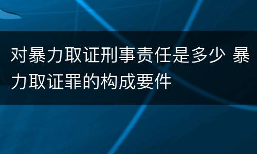 对暴力取证刑事责任是多少 暴力取证罪的构成要件