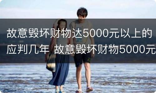 故意毁坏财物达5000元以上的应判几年 故意毁坏财物5000元以上,判多久