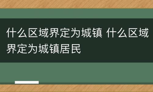 什么区域界定为城镇 什么区域界定为城镇居民