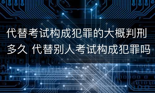 代替考试构成犯罪的大概判刑多久 代替别人考试构成犯罪吗