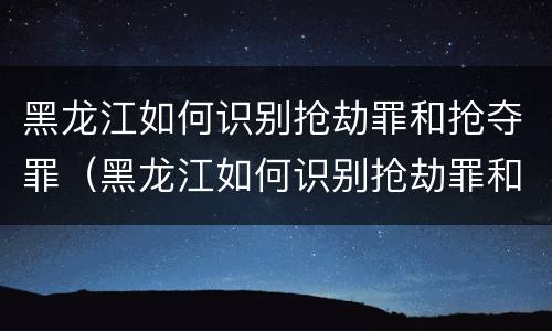 黑龙江如何识别抢劫罪和抢夺罪（黑龙江如何识别抢劫罪和抢夺罪的区别）