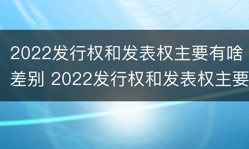 2022发行权和发表权主要有啥差别 2022发行权和发表权主要有啥差别呢
