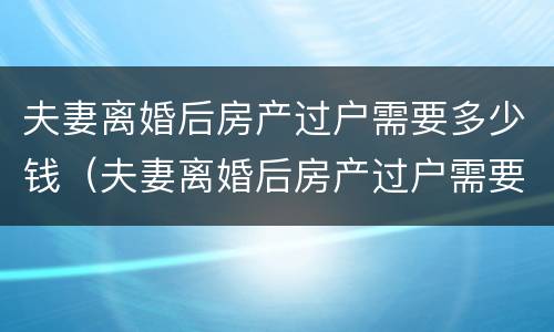 夫妻离婚后房产过户需要多少钱（夫妻离婚后房产过户需要多少钱）