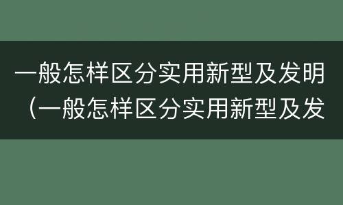 一般怎样区分实用新型及发明（一般怎样区分实用新型及发明型）