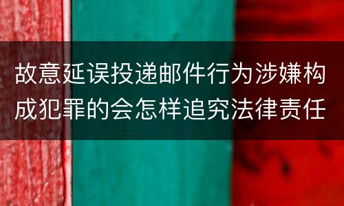 故意延误投递邮件行为涉嫌构成犯罪的会怎样追究法律责任