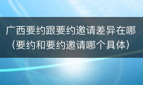 广西要约跟要约邀请差异在哪（要约和要约邀请哪个具体）