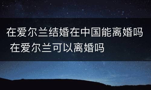 在爱尔兰结婚在中国能离婚吗 在爱尔兰可以离婚吗