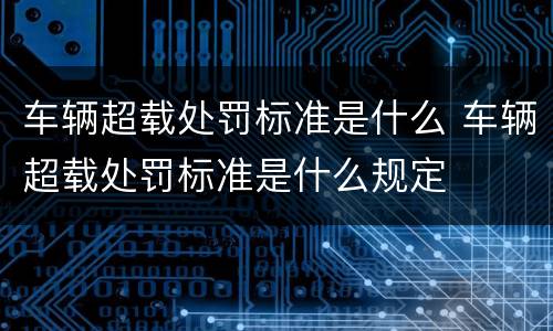 车辆超载处罚标准是什么 车辆超载处罚标准是什么规定