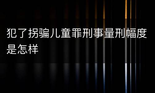 犯了拐骗儿童罪刑事量刑幅度是怎样