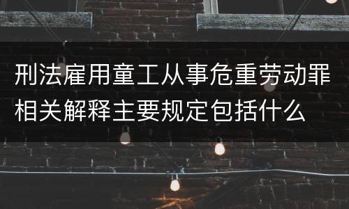 刑法雇用童工从事危重劳动罪相关解释主要规定包括什么