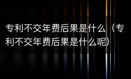 专利不交年费后果是什么（专利不交年费后果是什么呢）
