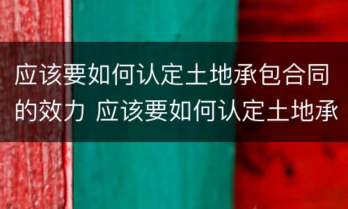 应该要如何认定土地承包合同的效力 应该要如何认定土地承包合同的效力范围