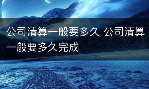 公司清算一般要多久 公司清算一般要多久完成