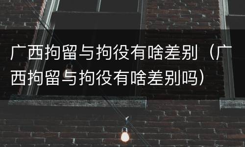广西拘留与拘役有啥差别（广西拘留与拘役有啥差别吗）